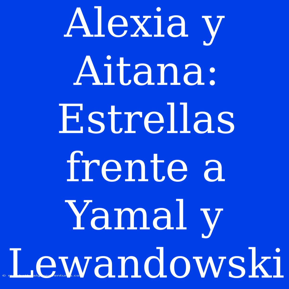 Alexia Y Aitana:  Estrellas Frente A Yamal Y Lewandowski