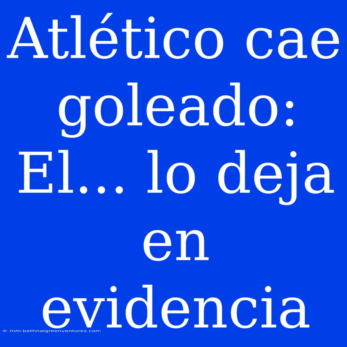 Atlético Cae Goleado: El... Lo Deja En Evidencia