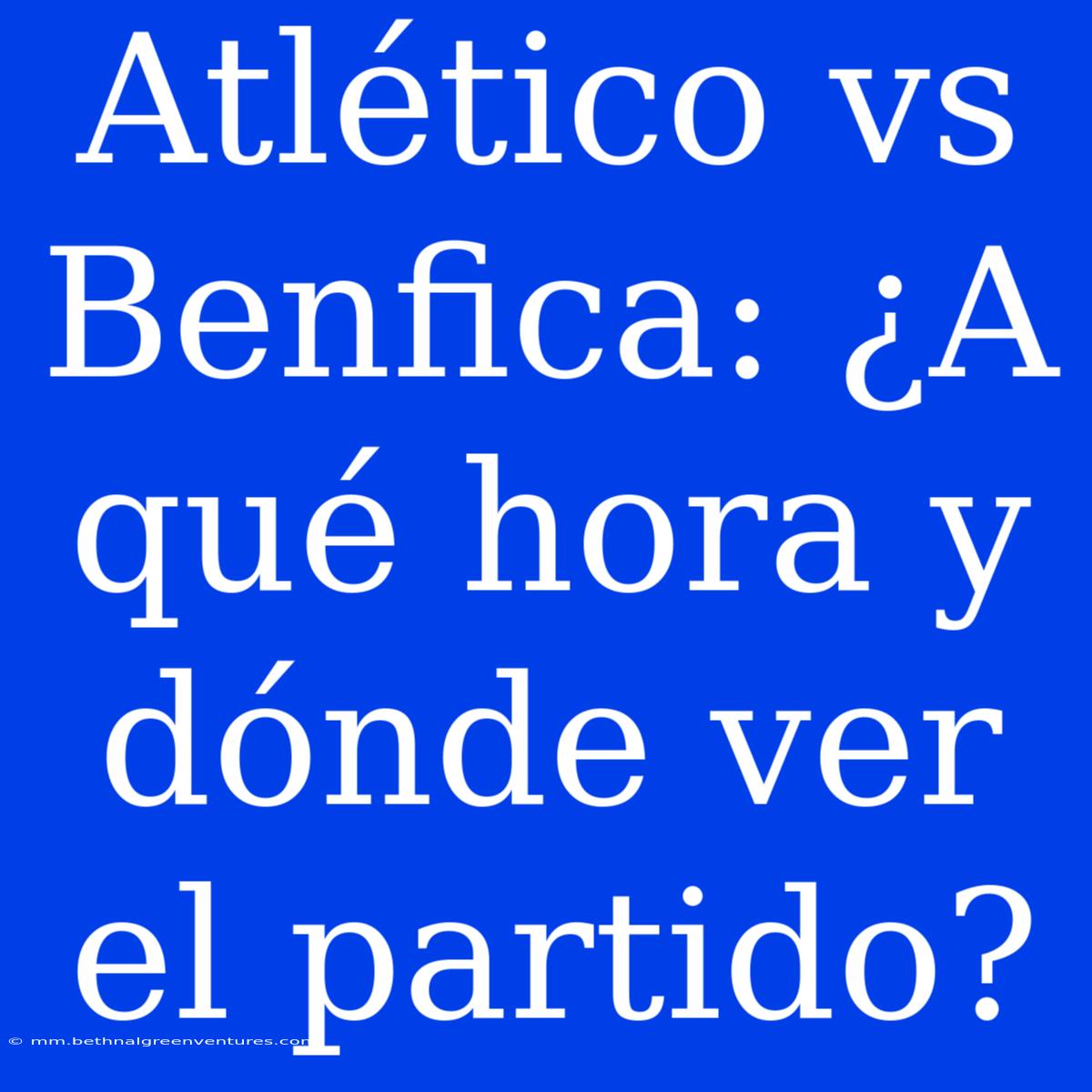 Atlético Vs Benfica: ¿A Qué Hora Y Dónde Ver El Partido?