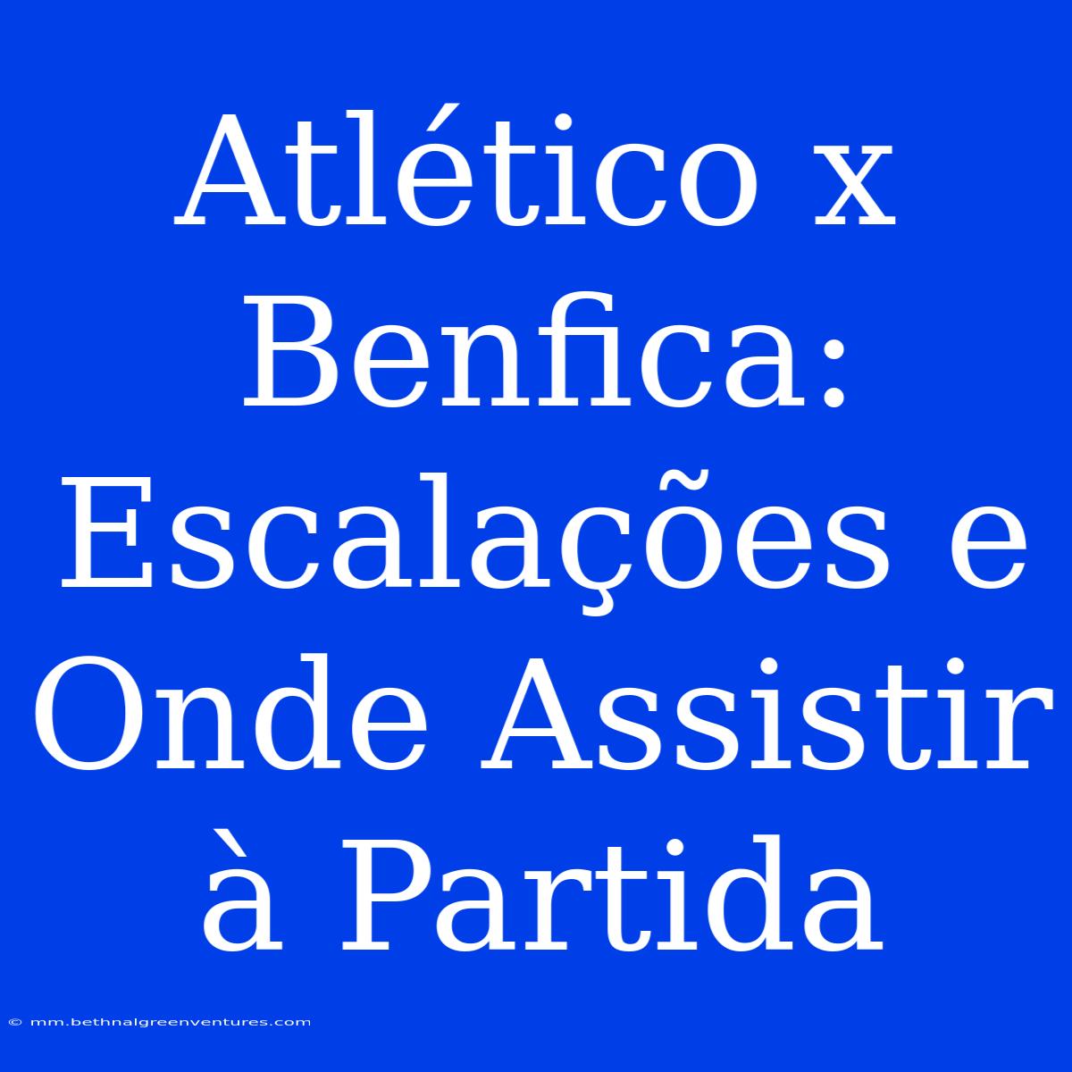 Atlético X Benfica: Escalações E Onde Assistir À Partida 