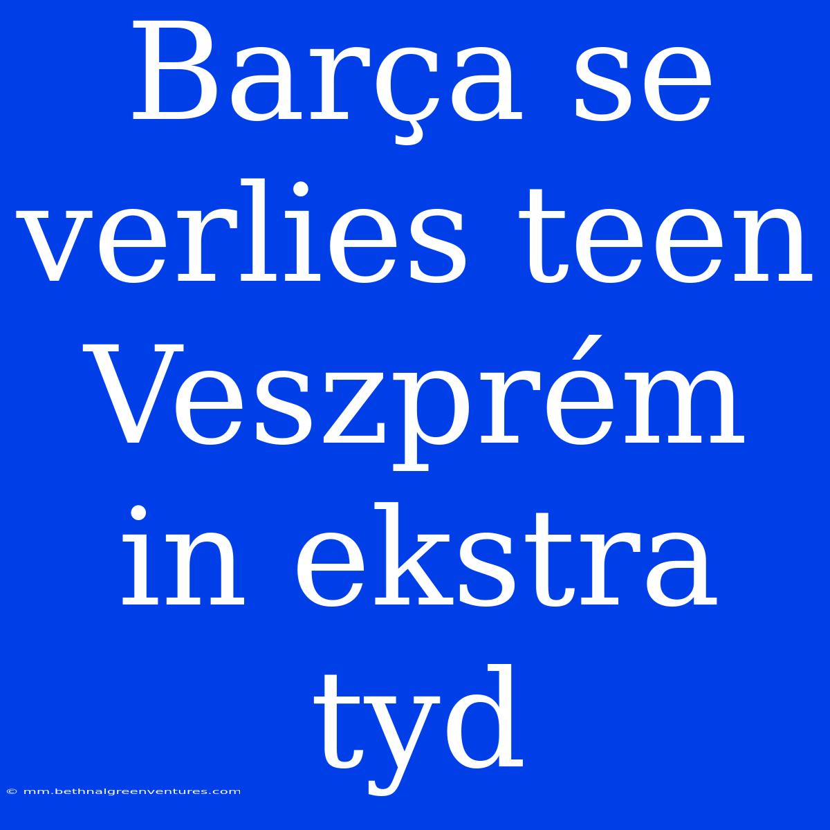 Barça Se Verlies Teen Veszprém In Ekstra Tyd