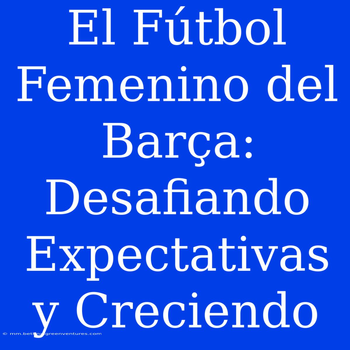 El Fútbol Femenino Del Barça: Desafiando Expectativas Y Creciendo