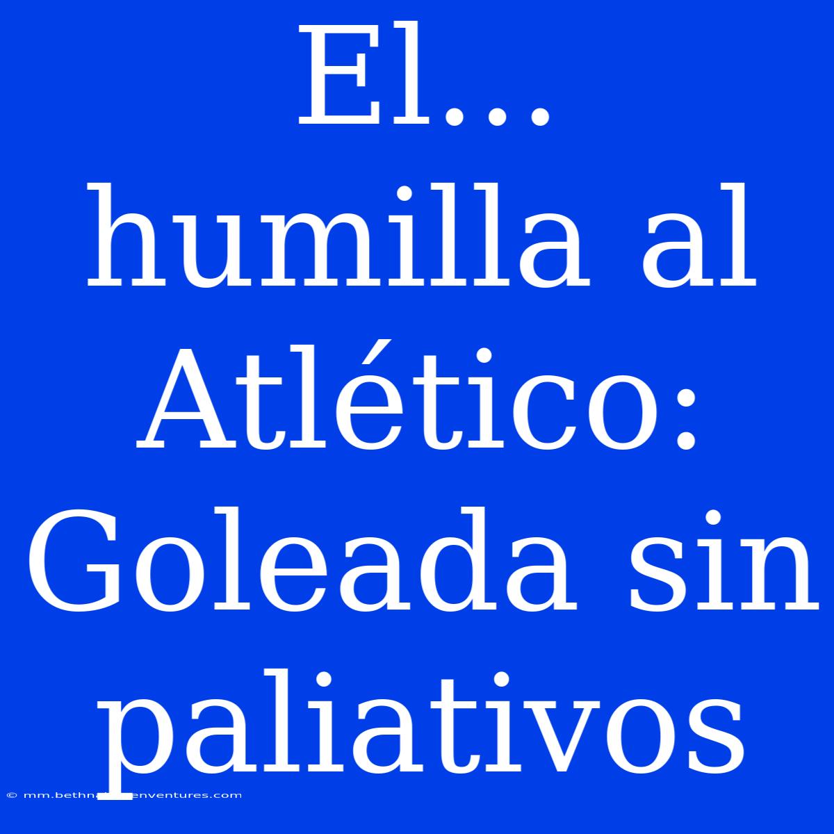 El... Humilla Al Atlético: Goleada Sin Paliativos