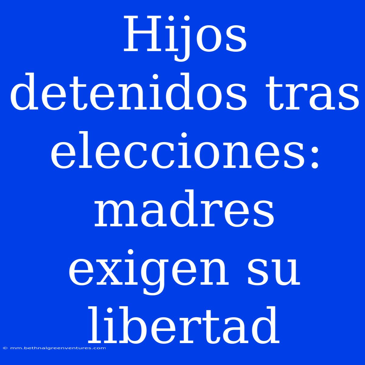 Hijos Detenidos Tras Elecciones: Madres Exigen Su Libertad