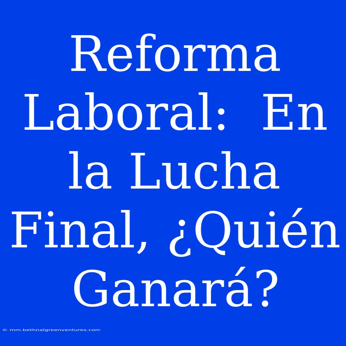 Reforma Laboral:  En La Lucha Final, ¿Quién Ganará?